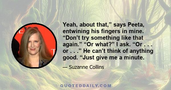 Yeah, about that,” says Peeta, entwining his fingers in mine. “Don’t try something like that again.” “Or what?” I ask. “Or . . . or . . .” He can’t think of anything good. “Just give me a minute.