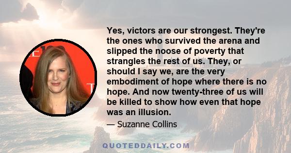 Yes, victors are our strongest. They're the ones who survived the arena and slipped the noose of poverty that strangles the rest of us. They, or should I say we, are the very embodiment of hope where there is no hope.