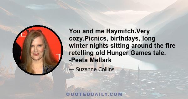 You and me Haymitch.Very cozy.Picnics, birthdays, long winter nights sitting around the fire retelling old Hunger Games tale. -Peeta Mellark