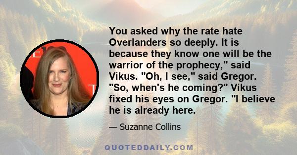 You asked why the rate hate Overlanders so deeply. It is because they know one will be the warrior of the prophecy, said Vikus. Oh, I see, said Gregor. So, when's he coming? Vikus fixed his eyes on Gregor. I believe he