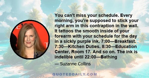 You can’t miss your schedule. Every morning, you’re supposed to stick your right arm in this contraption in the wall. It tattoos the smooth inside of your forearm with your schedule for the day in a sickly purple ink.