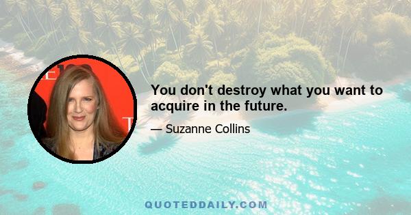 You don't destroy what you want to acquire in the future.