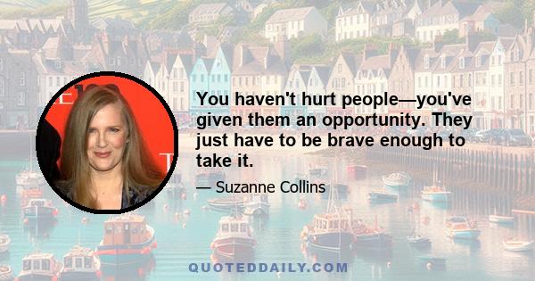 You haven't hurt people—you've given them an opportunity. They just have to be brave enough to take it.