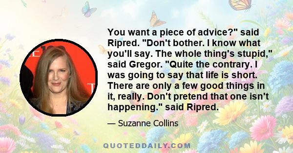 You want a piece of advice? said Ripred. Don't bother. I know what you'll say. The whole thing's stupid, said Gregor. Quite the contrary. I was going to say that life is short. There are only a few good things in it,