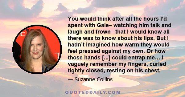 You would think after all the hours I’d spent with Gale– watching him talk and laugh and frown– that I would know all there was to know about his lips. But I hadn’t imagined how warm they would feel pressed against my