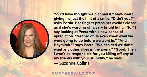 You'd have thought we planned it, says Peeta, giving me just the hint of a smile. Didn't you? asks Portia. Her fingers press her eyelids closed as if she's warding off a very bright light. No, I say looking at Peeta