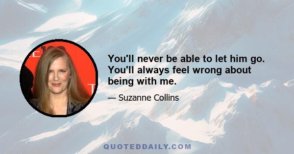 You'll never be able to let him go. You'll always feel wrong about being with me.