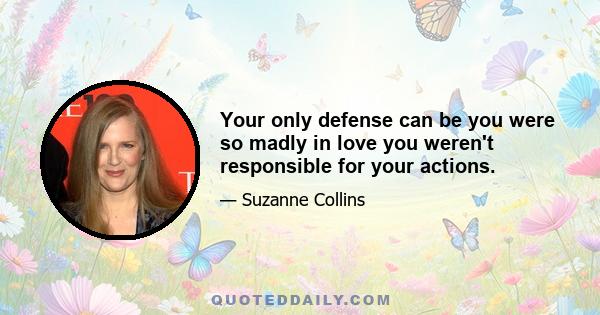 Your only defense can be you were so madly in love you weren't responsible for your actions.