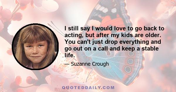 I still say I would love to go back to acting, but after my kids are older. You can't just drop everything and go out on a call and keep a stable life.