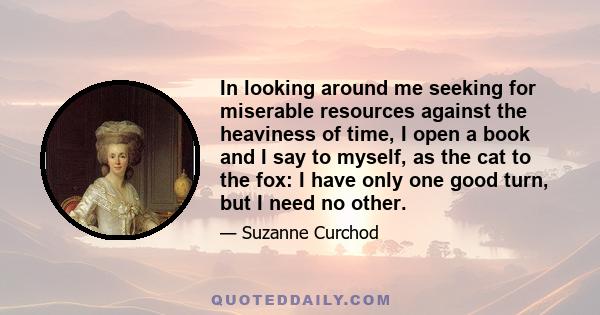 In looking around me seeking for miserable resources against the heaviness of time, I open a book and I say to myself, as the cat to the fox: I have only one good turn, but I need no other.