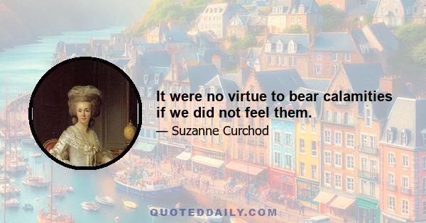 It were no virtue to bear calamities if we did not feel them.