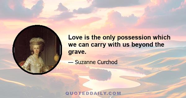 Love is the only possession which we can carry with us beyond the grave.