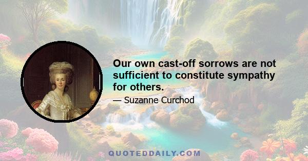 Our own cast-off sorrows are not sufficient to constitute sympathy for others.