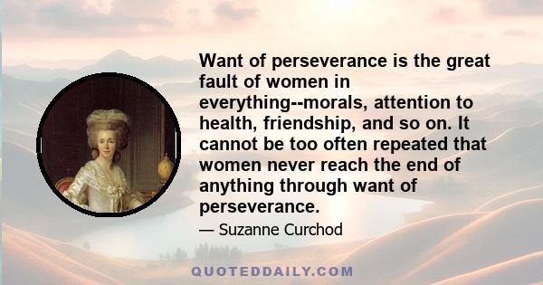 Want of perseverance is the great fault of women in everything--morals, attention to health, friendship, and so on. It cannot be too often repeated that women never reach the end of anything through want of perseverance.