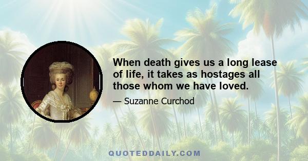 When death gives us a long lease of life, it takes as hostages all those whom we have loved.