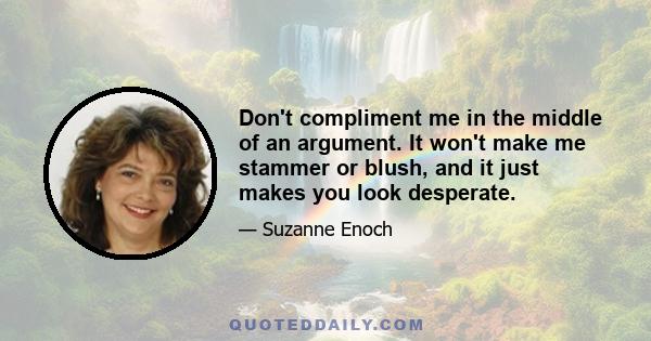 Don't compliment me in the middle of an argument. It won't make me stammer or blush, and it just makes you look desperate.