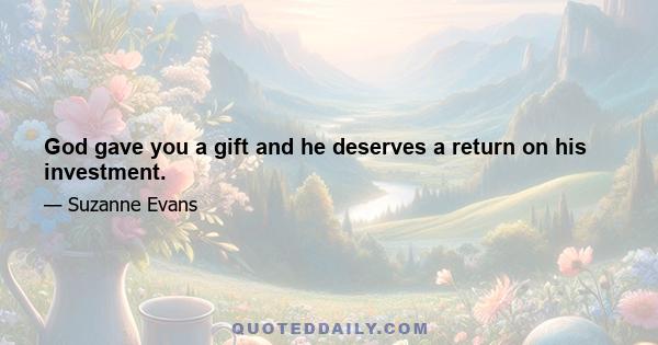 God gave you a gift and he deserves a return on his investment.