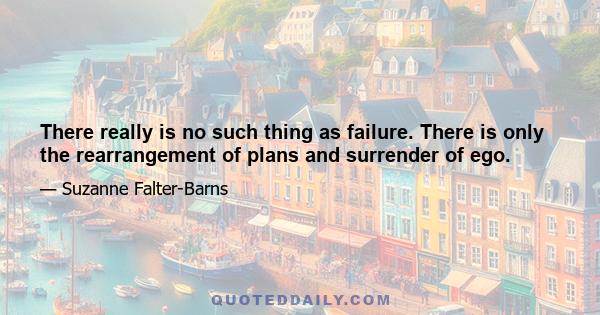 There really is no such thing as failure. There is only the rearrangement of plans and surrender of ego.