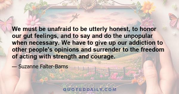 We must be unafraid to be utterly honest, to honor our gut feelings, and to say and do the unpopular when necessary. We have to give up our addiction to other people's opinions and surrender to the freedom of acting