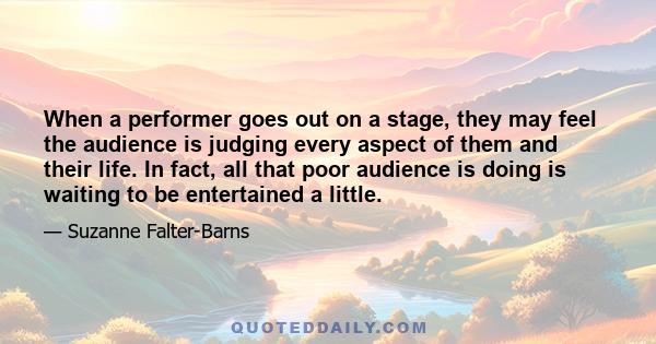 When a performer goes out on a stage, they may feel the audience is judging every aspect of them and their life. In fact, all that poor audience is doing is waiting to be entertained a little.