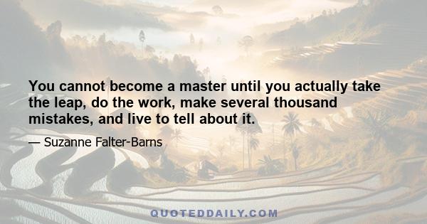 You cannot become a master until you actually take the leap, do the work, make several thousand mistakes, and live to tell about it.