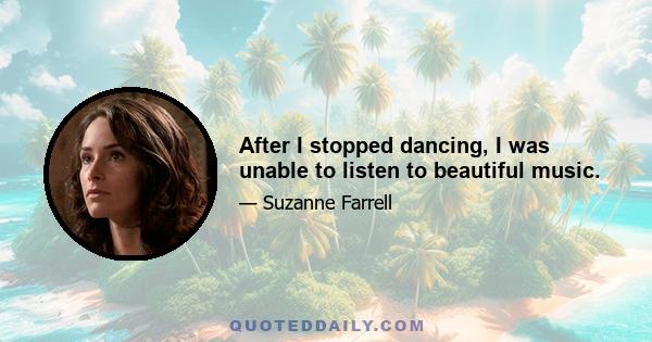 After I stopped dancing, I was unable to listen to beautiful music.