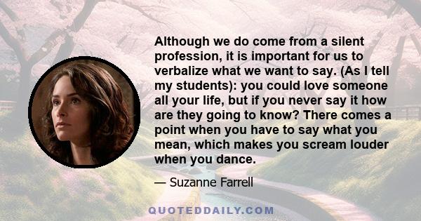 Although we do come from a silent profession, it is important for us to verbalize what we want to say. (As I tell my students): you could love someone all your life, but if you never say it how are they going to know?