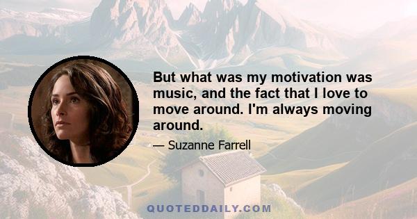 But what was my motivation was music, and the fact that I love to move around. I'm always moving around.