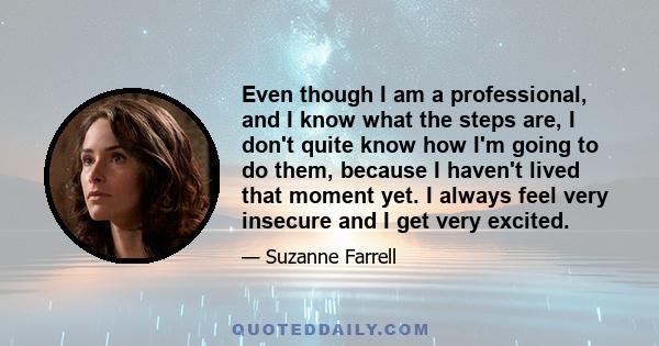 Even though I am a professional, and I know what the steps are, I don't quite know how I'm going to do them, because I haven't lived that moment yet. I always feel very insecure and I get very excited.