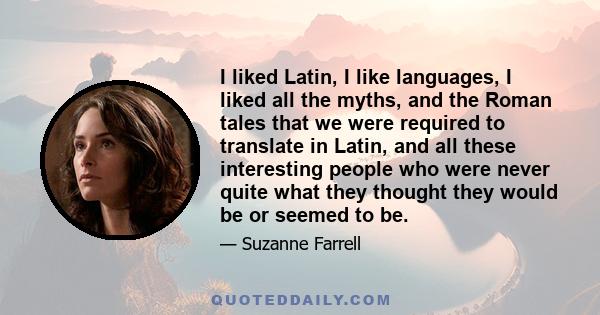 I liked Latin, I like languages, I liked all the myths, and the Roman tales that we were required to translate in Latin, and all these interesting people who were never quite what they thought they would be or seemed to 