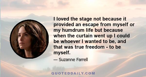 I loved the stage not because it provided an escape from myself or my humdrum life but because when the curtain went up I could be whoever I wanted to be, and that was true freedom - to be myself.