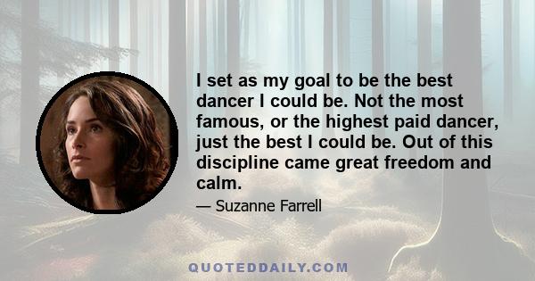 I set as my goal to be the best dancer I could be. Not the most famous, or the highest paid dancer, just the best I could be. Out of this discipline came great freedom and calm.