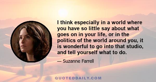 I think especially in a world where you have so little say about what goes on in your life, or in the politics of the world around you, it is wonderful to go into that studio, and tell yourself what to do.