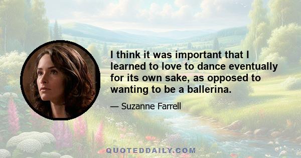 I think it was important that I learned to love to dance eventually for its own sake, as opposed to wanting to be a ballerina.