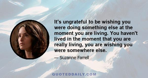 It's ungrateful to be wishing you were doing something else at the moment you are living. You haven't lived in the moment that you are really living, you are wishing you were somewhere else.