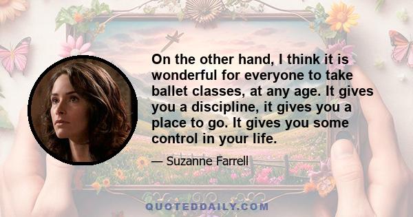 On the other hand, I think it is wonderful for everyone to take ballet classes, at any age. It gives you a discipline, it gives you a place to go. It gives you some control in your life.