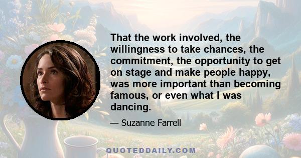 That the work involved, the willingness to take chances, the commitment, the opportunity to get on stage and make people happy, was more important than becoming famous, or even what I was dancing.