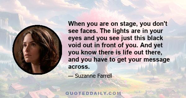 When you are on stage, you don't see faces. The lights are in your eyes and you see just this black void out in front of you. And yet you know there is life out there, and you have to get your message across.