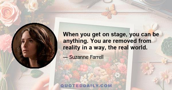 When you get on stage, you can be anything. You are removed from reality in a way, the real world.