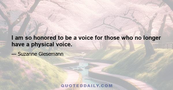 I am so honored to be a voice for those who no longer have a physical voice.