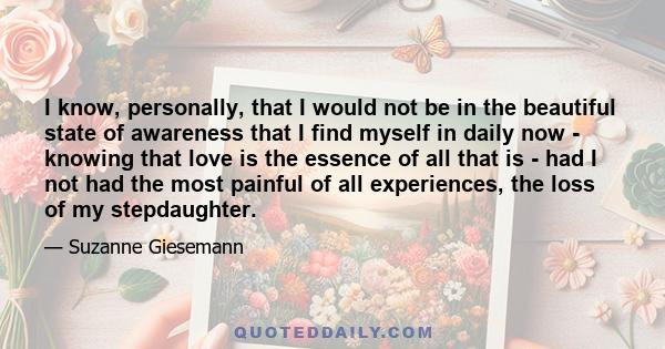 I know, personally, that I would not be in the beautiful state of awareness that I find myself in daily now - knowing that love is the essence of all that is - had I not had the most painful of all experiences, the loss 