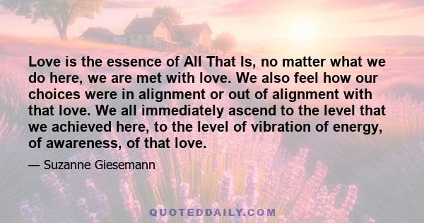 Love is the essence of All That Is, no matter what we do here, we are met with love. We also feel how our choices were in alignment or out of alignment with that love. We all immediately ascend to the level that we