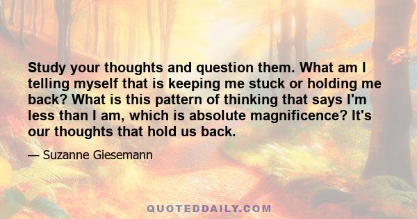 Study your thoughts and question them. What am I telling myself that is keeping me stuck or holding me back? What is this pattern of thinking that says I'm less than I am, which is absolute magnificence? It's our