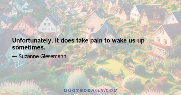 Unfortunately, it does take pain to wake us up sometimes.