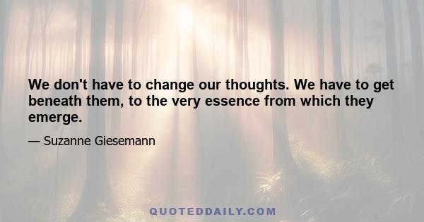 We don't have to change our thoughts. We have to get beneath them, to the very essence from which they emerge.