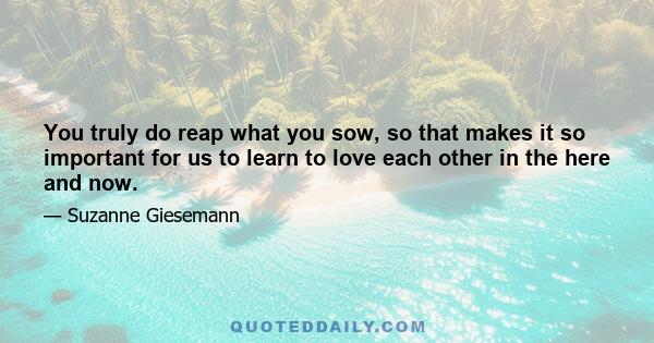 You truly do reap what you sow, so that makes it so important for us to learn to love each other in the here and now.