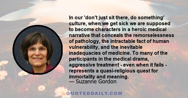 In our 'don't just sit there, do something' culture, when we get sick we are supposed to become characters in a heroic medical narrative that conceals the remorselessness of pathology, the intractable fact of human