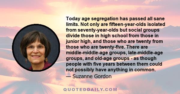 Today age segregation has passed all sane limits. Not only are fifteen-year-olds isolated from seventy-year-olds but social groups divide those in high school from those in junior high, and those who are twenty from