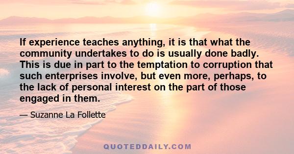 If experience teaches anything, it is that what the community undertakes to do is usually done badly. This is due in part to the temptation to corruption that such enterprises involve, but even more, perhaps, to the