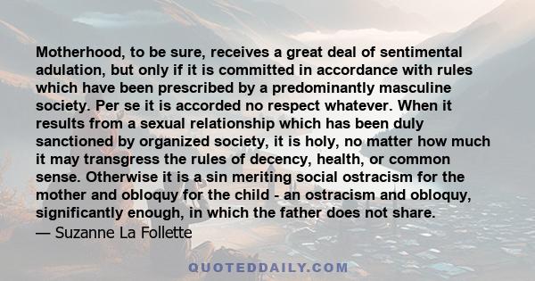 Motherhood, to be sure, receives a great deal of sentimental adulation, but only if it is committed in accordance with rules which have been prescribed by a predominantly masculine society. Per se it is accorded no